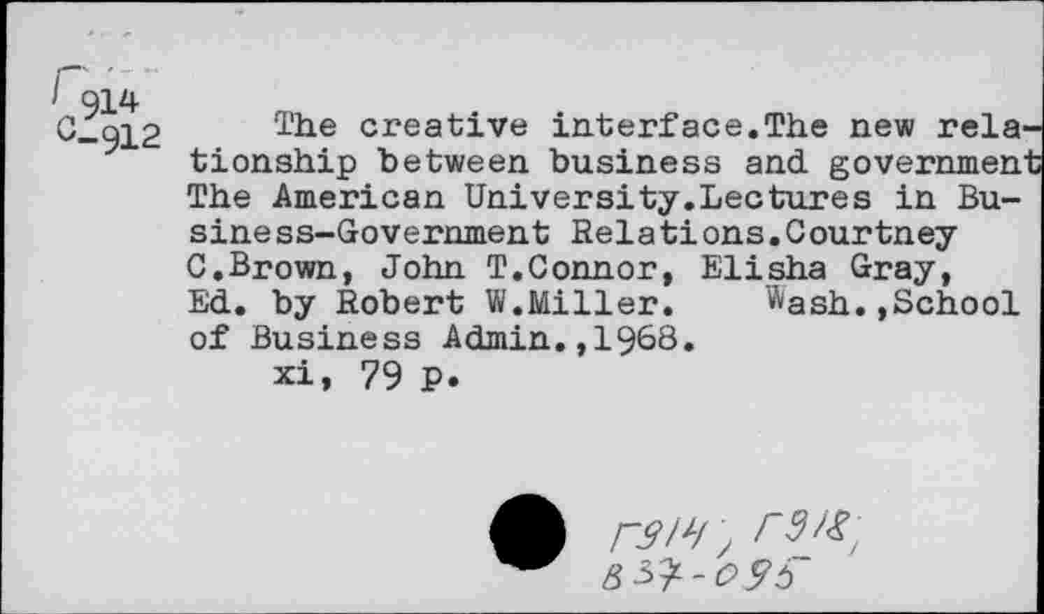 ﻿' 914
CÏqi2 l’he creative interface.The new rela^ tionship between business and governmen The American University.Lectures in Bu-siness-Government Rela tions.Courtney C.Brown, John T.Connor, Elisha Gray, Ed. by Robert W.Miller.	Wash.,School
of Business Admin.,1968.
xi, 79 P.
A r3lJ/ \ ß^-c>9b